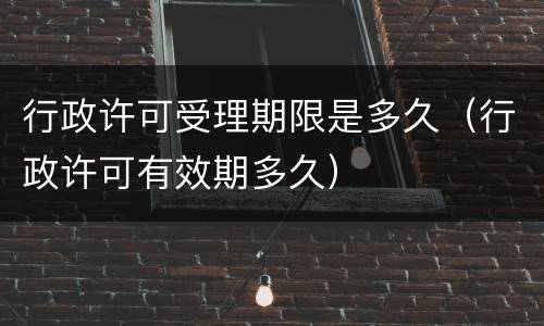 行政许可受理期限是多久（行政许可有效期多久）