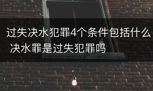 过失决水犯罪4个条件包括什么 决水罪是过失犯罪吗