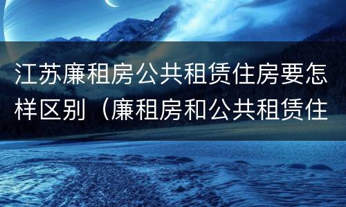 江苏廉租房公共租赁住房要怎样区别（廉租房和公共租赁住房的区别）
