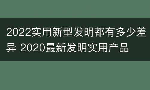 2022实用新型发明都有多少差异 2020最新发明实用产品