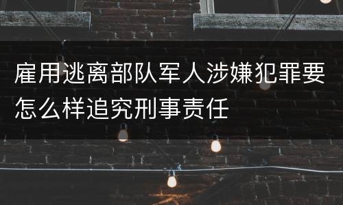 雇用逃离部队军人涉嫌犯罪要怎么样追究刑事责任