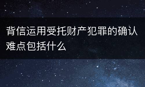 背信运用受托财产犯罪的确认难点包括什么