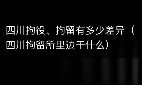四川拘役、拘留有多少差异（四川拘留所里边干什么）