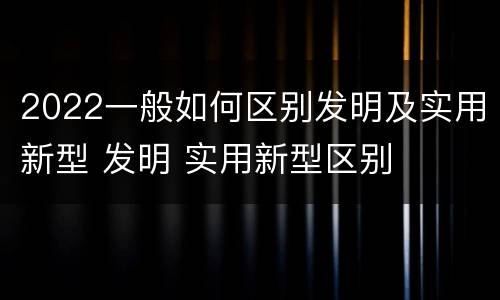 2022一般如何区别发明及实用新型 发明 实用新型区别