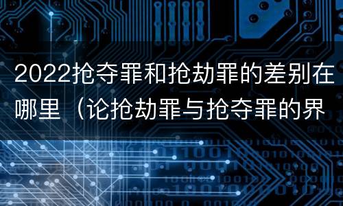 2022抢夺罪和抢劫罪的差别在哪里（论抢劫罪与抢夺罪的界限）