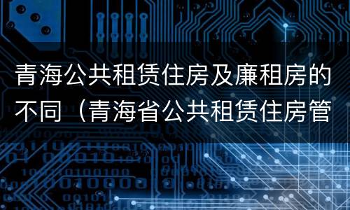青海公共租赁住房及廉租房的不同（青海省公共租赁住房管理实施细则）