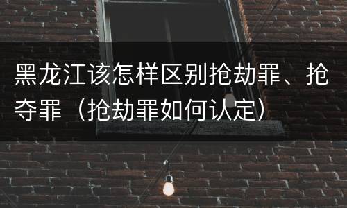 黑龙江该怎样区别抢劫罪、抢夺罪（抢劫罪如何认定）