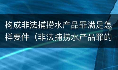 构成非法捕捞水产品罪满足怎样要件（非法捕捞水产品罪的构成要件）
