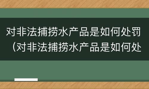 对非法捕捞水产品是如何处罚（对非法捕捞水产品是如何处罚的）