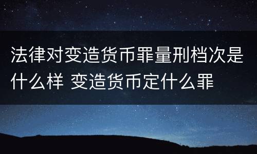 法律对变造货币罪量刑档次是什么样 变造货币定什么罪