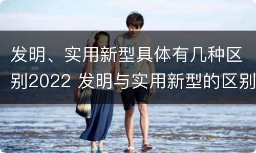 发明、实用新型具体有几种区别2022 发明与实用新型的区别有