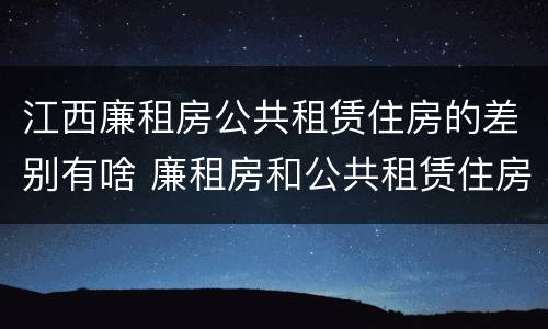 江西廉租房公共租赁住房的差别有啥 廉租房和公共租赁住房的区别