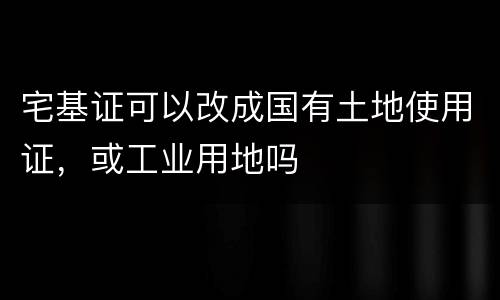 宅基证可以改成国有土地使用证，或工业用地吗
