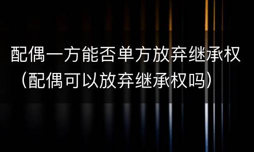 配偶一方能否单方放弃继承权（配偶可以放弃继承权吗）