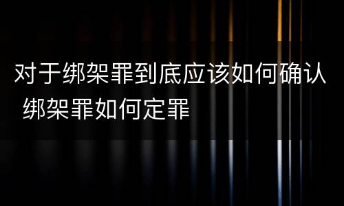 对于绑架罪到底应该如何确认 绑架罪如何定罪