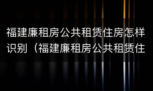 福建廉租房公共租赁住房怎样识别（福建廉租房公共租赁住房怎样识别真假）