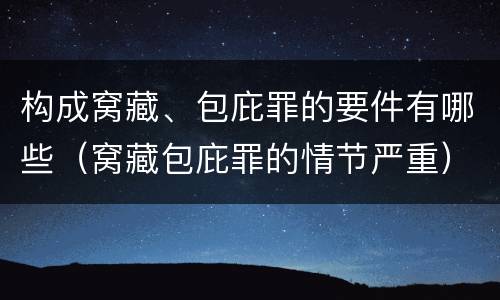 构成窝藏、包庇罪的要件有哪些（窝藏包庇罪的情节严重）
