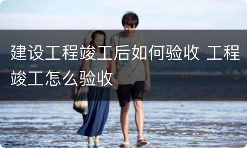 建设工程竣工后如何验收 工程竣工怎么验收