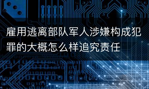 雇用逃离部队军人涉嫌构成犯罪的大概怎么样追究责任