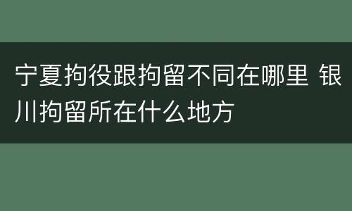 宁夏拘役跟拘留不同在哪里 银川拘留所在什么地方
