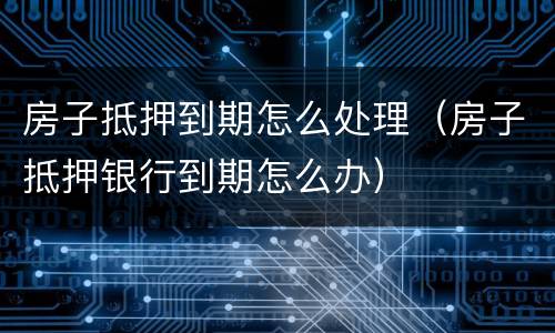 房子抵押到期怎么处理（房子抵押银行到期怎么办）