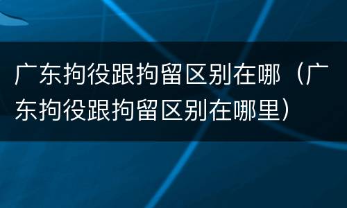 广东拘役跟拘留区别在哪（广东拘役跟拘留区别在哪里）