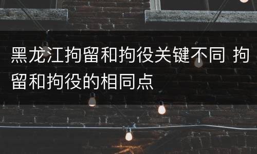 黑龙江拘留和拘役关键不同 拘留和拘役的相同点