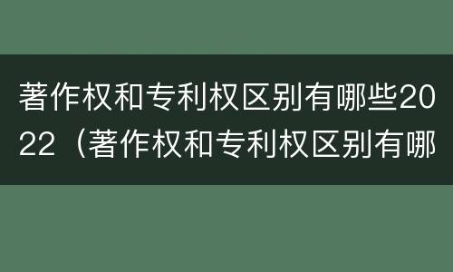 著作权和专利权区别有哪些2022（著作权和专利权区别有哪些2022年）