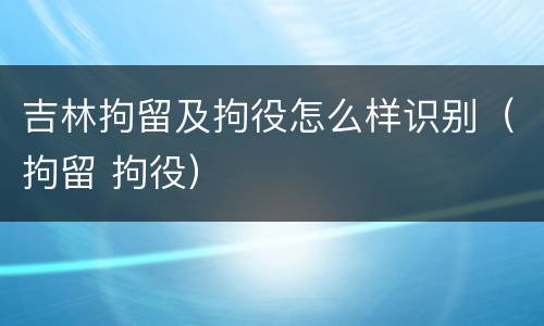 吉林拘留及拘役怎么样识别（拘留 拘役）