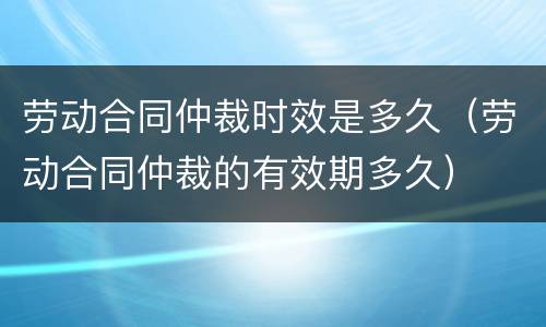 劳动合同仲裁时效是多久（劳动合同仲裁的有效期多久）