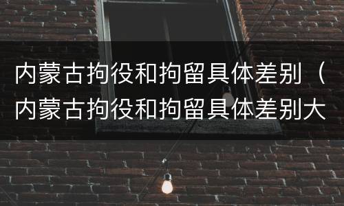 内蒙古拘役和拘留具体差别（内蒙古拘役和拘留具体差别大吗）