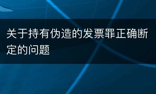 关于持有伪造的发票罪正确断定的问题