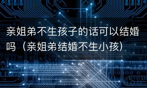 亲姐弟不生孩子的话可以结婚吗（亲姐弟结婚不生小孩）