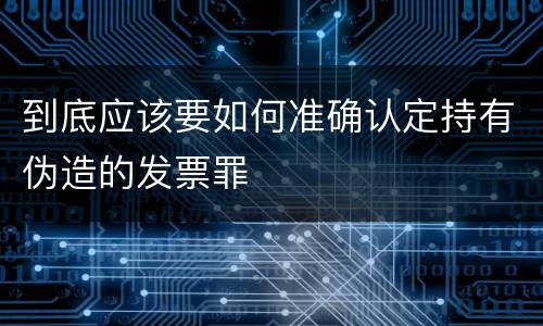 到底应该要如何准确认定持有伪造的发票罪