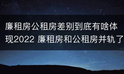 廉租房公租房差别到底有啥体现2022 廉租房和公租房并轨了吗