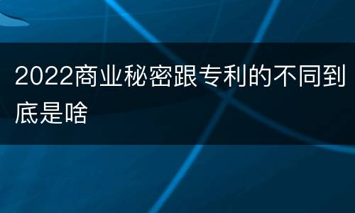 2022商业秘密跟专利的不同到底是啥