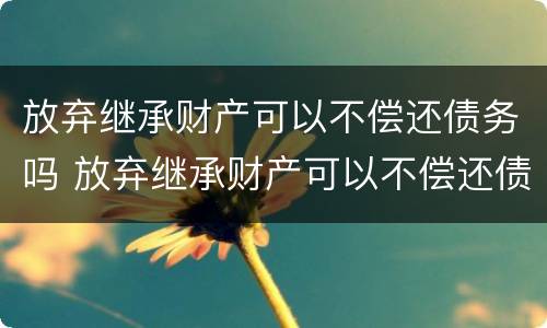 放弃继承财产可以不偿还债务吗 放弃继承财产可以不偿还债务吗