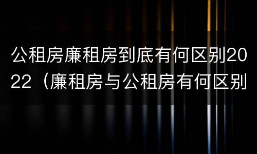 公租房廉租房到底有何区别2022（廉租房与公租房有何区别）