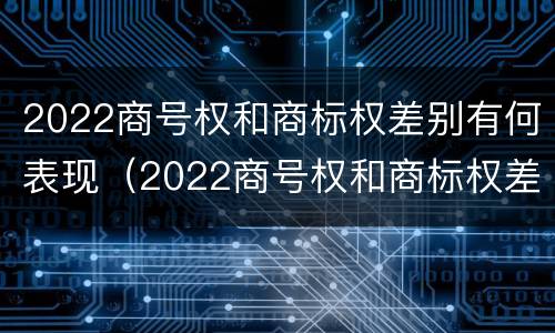 2022商号权和商标权差别有何表现（2022商号权和商标权差别有何表现和影响）