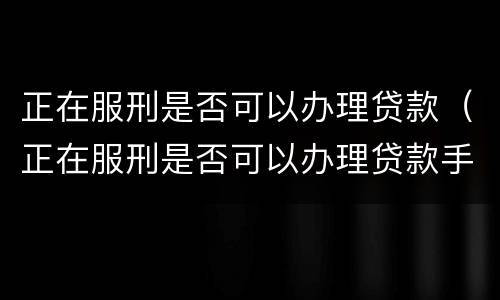 正在服刑是否可以办理贷款（正在服刑是否可以办理贷款手续）