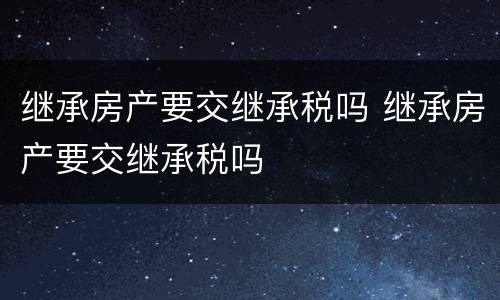 继承房产要交继承税吗 继承房产要交继承税吗
