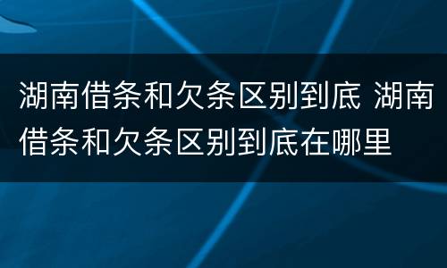 湖南借条和欠条区别到底 湖南借条和欠条区别到底在哪里