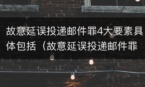 故意延误投递邮件罪4大要素具体包括（故意延误投递邮件罪4大要素具体包括哪些内容）
