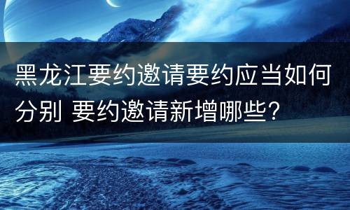 黑龙江要约邀请要约应当如何分别 要约邀请新增哪些?