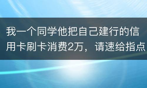 我一个同学他把自己建行的信用卡刷卡消费2万，请速给指点，谢谢