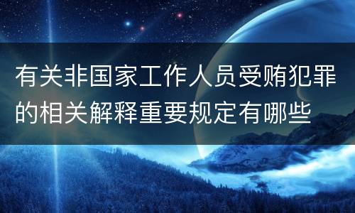 有关非国家工作人员受贿犯罪的相关解释重要规定有哪些
