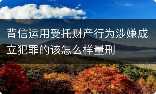 背信运用受托财产行为涉嫌成立犯罪的该怎么样量刑
