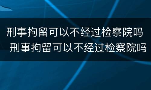 刑事拘留可以不经过检察院吗 刑事拘留可以不经过检察院吗