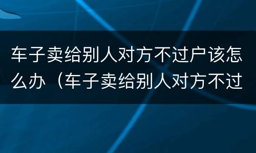 车子卖给别人对方不过户该怎么办（车子卖给别人对方不过户该怎么办理）