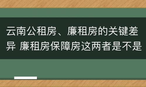 云南公租房、廉租房的关键差异 廉租房保障房这两者是不是一样的